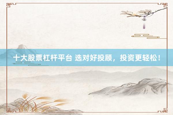 十大股票杠桿平臺(tái) 選對好投顧，投資更輕松！