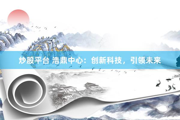 炒股平臺 浩鼎中心：創(chuàng)新科技，引領(lǐng)未來