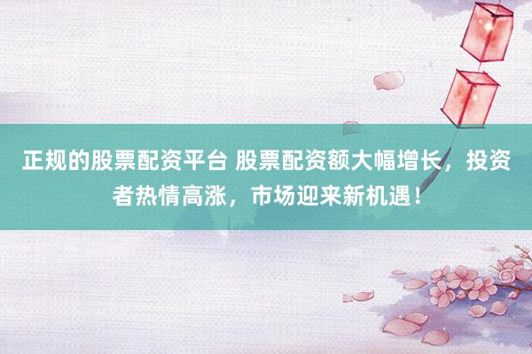 正規(guī)的股票配資平臺(tái) 股票配資額大幅增長(zhǎng)，投資者熱情高漲，市場(chǎng)迎來(lái)新機(jī)遇！