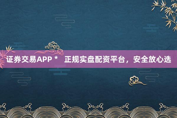 證券交易APP *   正規(guī)實盤配資平臺，安全放心選