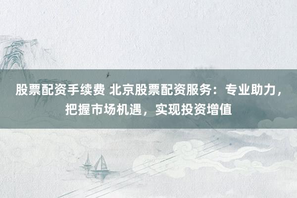 股票配資手續(xù)費 北京股票配資服務(wù)：專業(yè)助力，把握市場機遇，實現(xiàn)投資增值