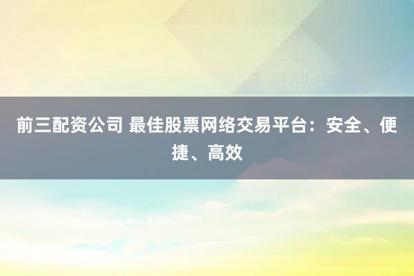 前三配資公司 最佳股票網(wǎng)絡交易平臺：安全、便捷、高效