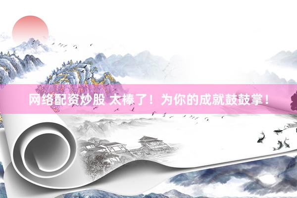 網(wǎng)絡(luò)配資炒股 太棒了！為你的成就鼓鼓掌！
