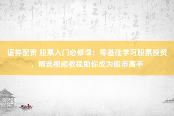證券配資 股票入門必修課：零基礎學習股票投資，精選視頻教程助你成為股市高手