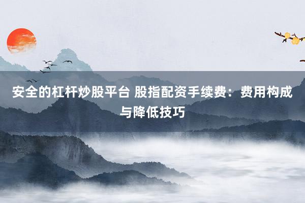 安全的杠桿炒股平臺(tái) 股指配資手續(xù)費(fèi)：費(fèi)用構(gòu)成與降低技巧