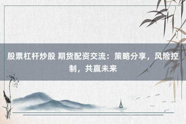 股票杠桿炒股 期貨配資交流：策略分享，風(fēng)險(xiǎn)控制，共贏未來
