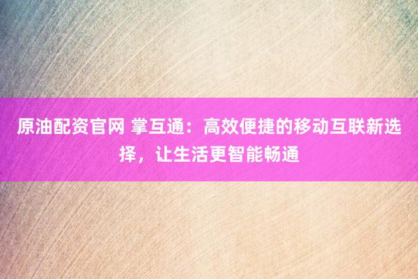 原油配資官網(wǎng) 掌互通：高效便捷的移動互聯(lián)新選擇，讓生活更智能暢通