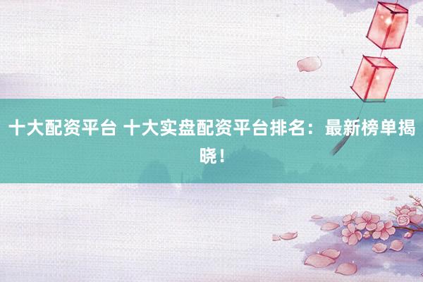 十大配資平臺 十大實(shí)盤配資平臺排名：最新榜單揭曉！