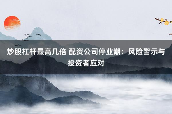 炒股杠桿最高幾倍 配資公司停業(yè)潮：風(fēng)險警示與投資者應(yīng)對