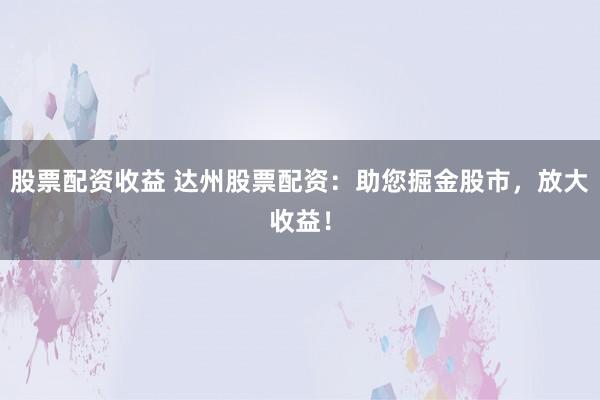 股票配資收益 達州股票配資：助您掘金股市，放大收益！