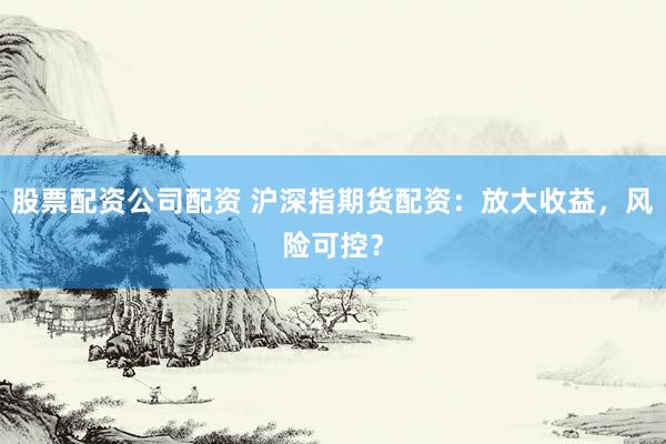 股票配資公司配資 滬深指期貨配資：放大收益，風(fēng)險(xiǎn)可控？
