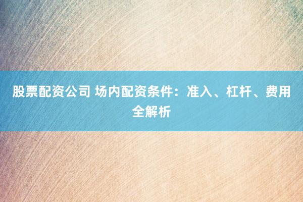 股票配資公司 場(chǎng)內(nèi)配資條件：準(zhǔn)入、杠桿、費(fèi)用全解析