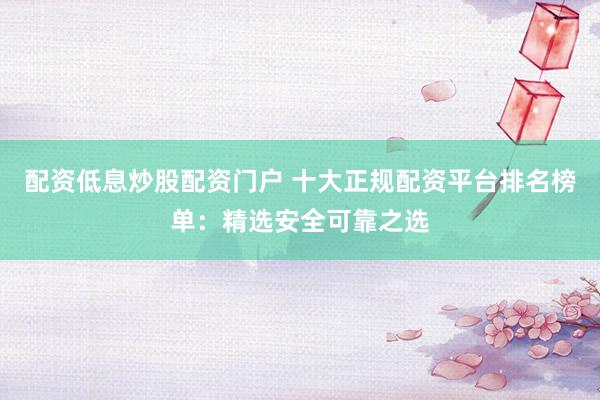 配資低息炒股配資門戶 十大正規(guī)配資平臺(tái)排名榜單：精選安全可靠之選