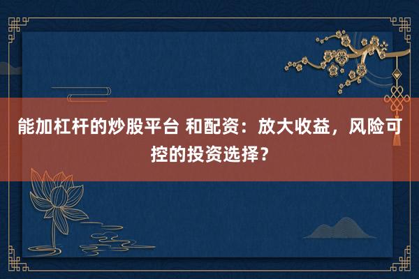 能加杠桿的炒股平臺(tái) 和配資：放大收益，風(fēng)險(xiǎn)可控的投資選擇？
