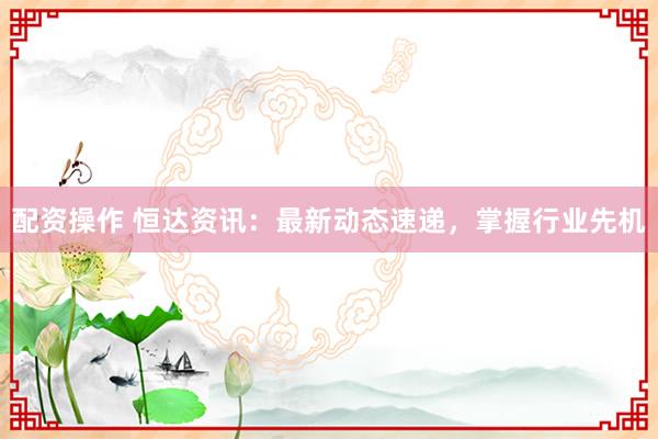 配資操作 恒達(dá)資訊：最新動態(tài)速遞，掌握行業(yè)先機(jī)
