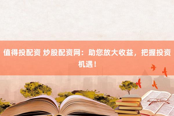 值得投配資 炒股配資網(wǎng)：助您放大收益，把握投資機(jī)遇！