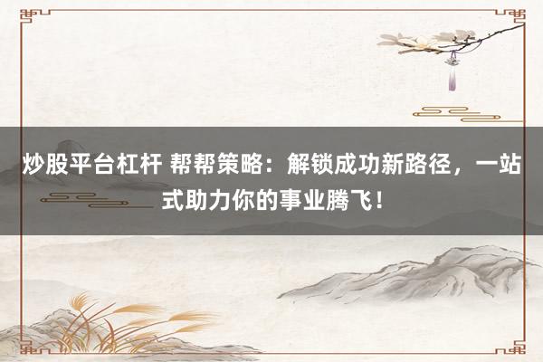 炒股平臺(tái)杠桿 幫幫策略：解鎖成功新路徑，一站式助力你的事業(yè)騰飛！