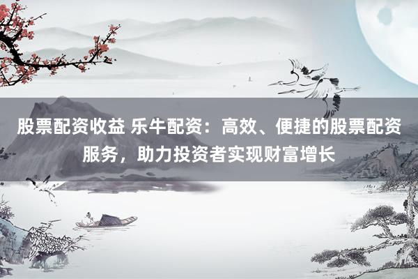 股票配資收益 樂牛配資：高效、便捷的股票配資服務(wù)，助力投資者實現(xiàn)財富增長