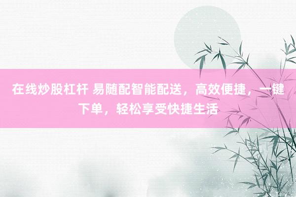 在線炒股杠桿 易隨配智能配送，高效便捷，一鍵下單，輕松享受快捷生活