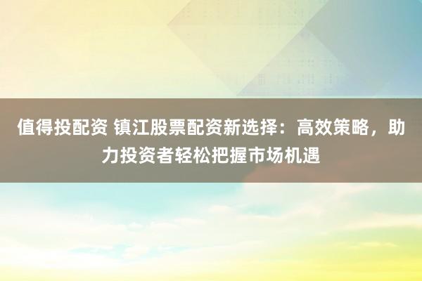 值得投配資 鎮(zhèn)江股票配資新選擇：高效策略，助力投資者輕松把握市場機遇