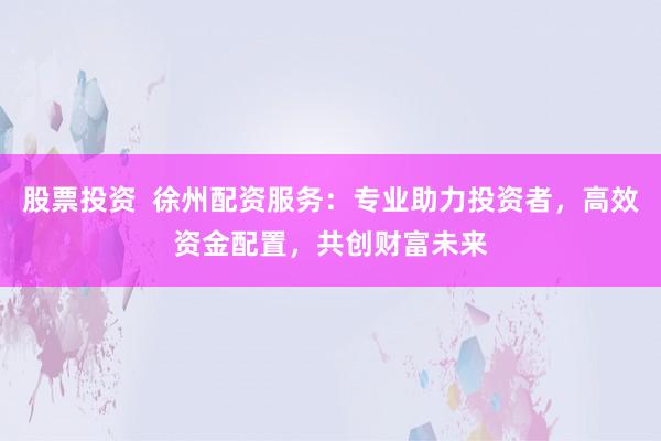 股票投資  徐州配資服務：專業(yè)助力投資者，高效資金配置，共創(chuàng)財富未來