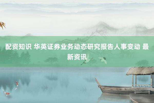 配資知識 華英證券業(yè)務(wù)動(dòng)態(tài)研究報(bào)告人事變動(dòng) 最新資訊