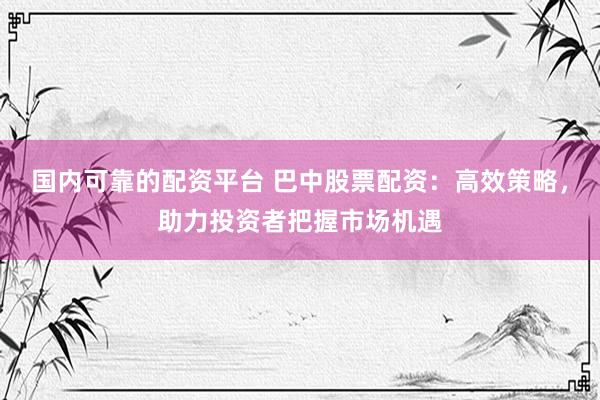 國內(nèi)可靠的配資平臺 巴中股票配資：高效策略，助力投資者把握市場機遇