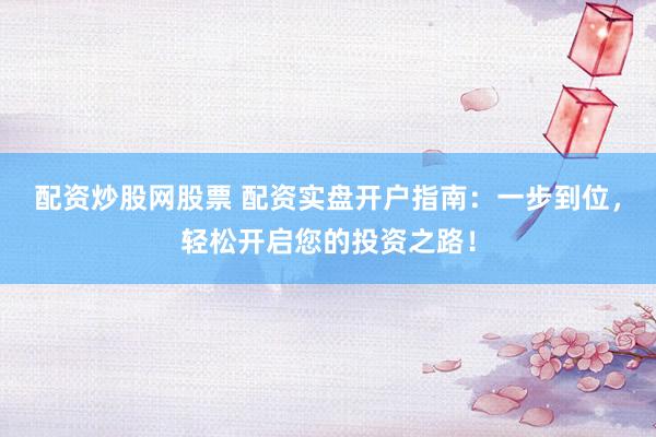 配資炒股網(wǎng)股票 配資實盤開戶指南：一步到位，輕松開啟您的投資之路！