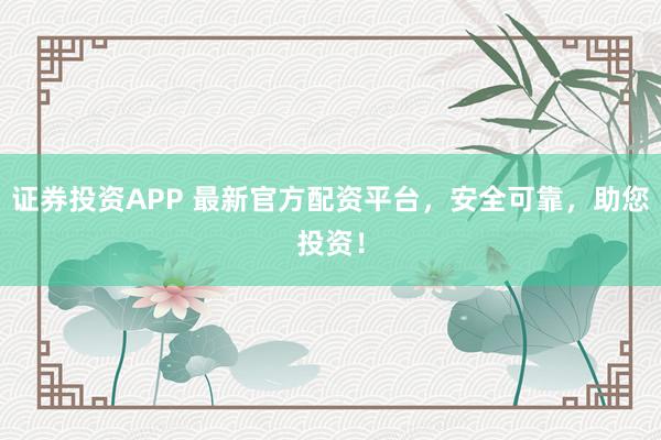 證券投資APP 最新官方配資平臺，安全可靠，助您投資！