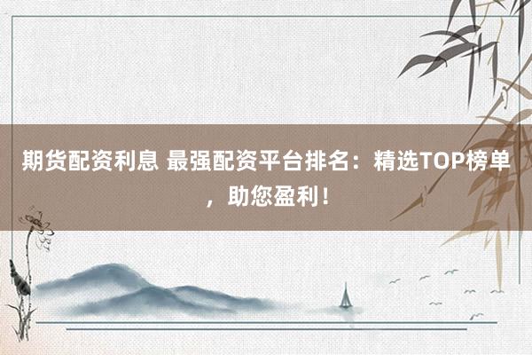 期貨配資利息 最強配資平臺排名：精選TOP榜單，助您盈利！