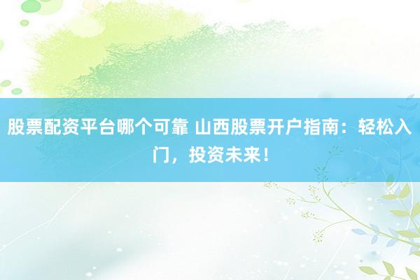 股票配資平臺哪個可靠 山西股票開戶指南：輕松入門，投資未來！