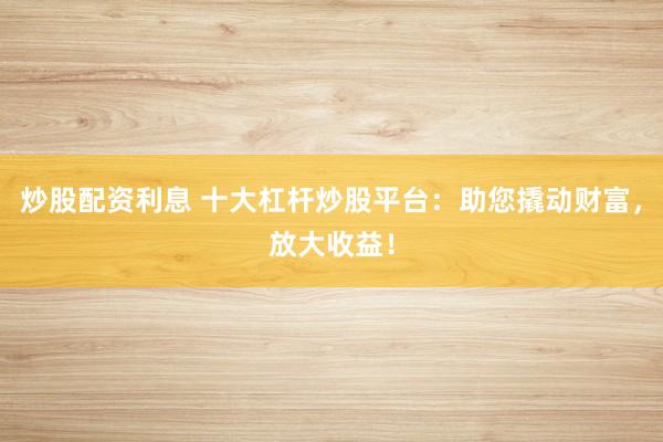炒股配資利息 十大杠桿炒股平臺：助您撬動財富，放大收益！