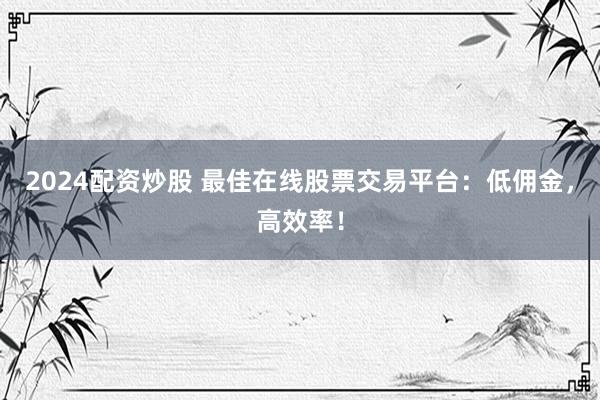 2024配資炒股 最佳在線股票交易平臺：低傭金，高效率！
