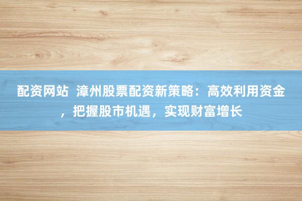 配資網(wǎng)站  漳州股票配資新策略：高效利用資金，把握股市機(jī)遇，實(shí)現(xiàn)財(cái)富增長(zhǎng)
