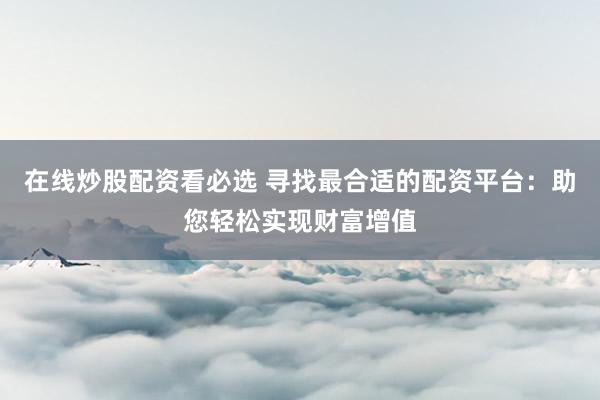 在線炒股配資看必選 尋找最合適的配資平臺(tái)：助您輕松實(shí)現(xiàn)財(cái)富增值