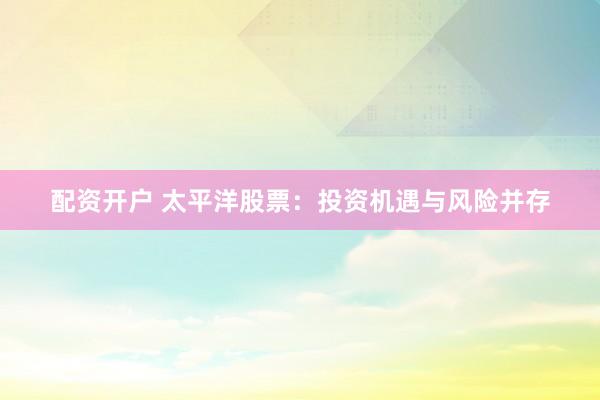 配資開戶 太平洋股票：投資機(jī)遇與風(fēng)險并存