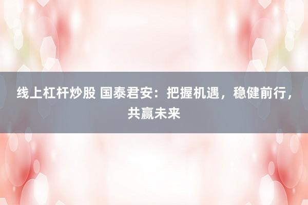 線上杠桿炒股 國泰君安：把握機遇，穩(wěn)健前行，共贏未來