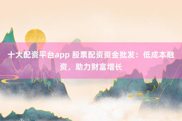 十大配資平臺app 股票配資資金批發(fā)：低成本融資，助力財富增長