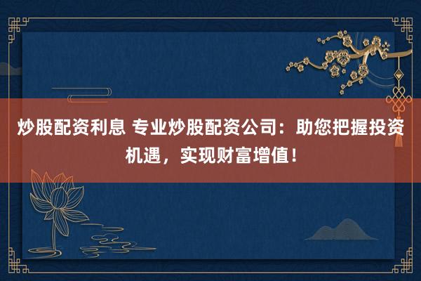 炒股配資利息 專(zhuān)業(yè)炒股配資公司：助您把握投資機(jī)遇，實(shí)現(xiàn)財(cái)富增值！