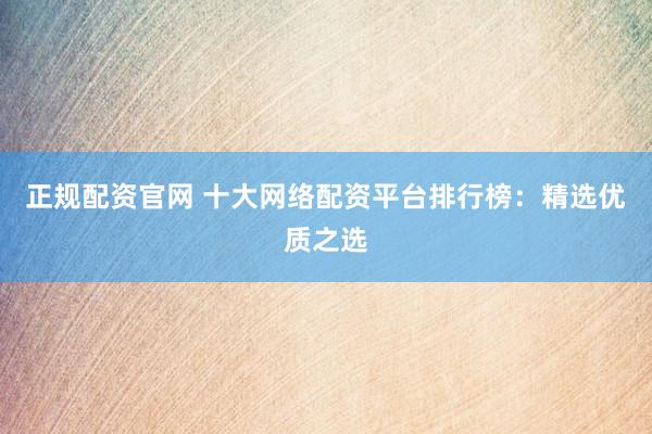 正規(guī)配資官網(wǎng) 十大網(wǎng)絡(luò)配資平臺(tái)排行榜：精選優(yōu)質(zhì)之選