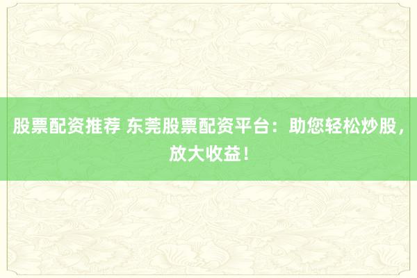 股票配資推薦 東莞股票配資平臺：助您輕松炒股，放大收益！