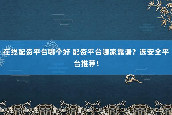 在線配資平臺哪個好 配資平臺哪家靠譜？選安全平臺推薦！