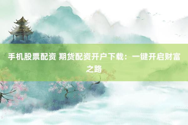 手機(jī)股票配資 期貨配資開戶下載：一鍵開啟財(cái)富之路