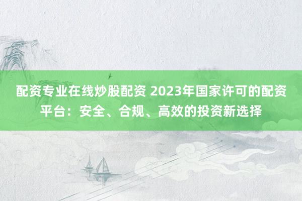配資專業(yè)在線炒股配資 2023年國家許可的配資平臺(tái)：安全、合規(guī)、高效的投資新選擇
