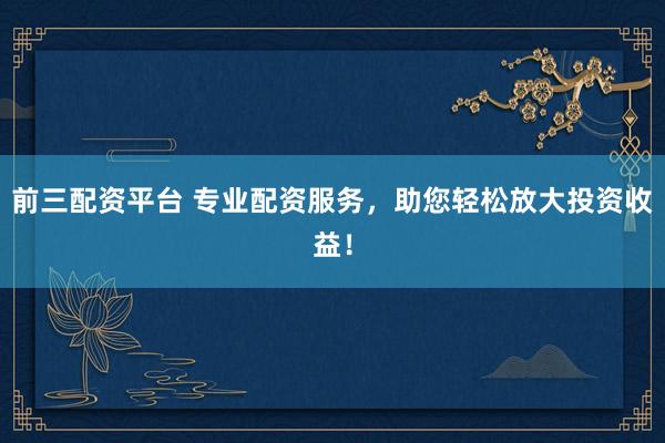 前三配資平臺(tái) 專業(yè)配資服務(wù)，助您輕松放大投資收益！