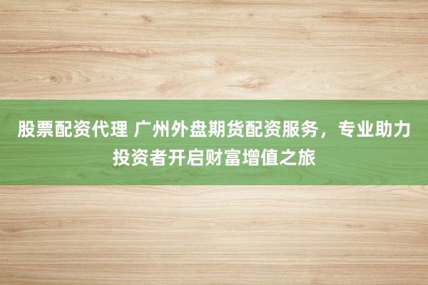 股票配資代理 廣州外盤期貨配資服務(wù)，專業(yè)助力投資者開啟財富增值之旅