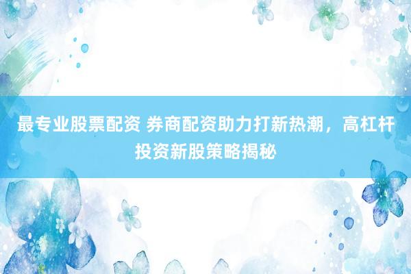 最專(zhuān)業(yè)股票配資 券商配資助力打新熱潮，高杠桿投資新股策略揭秘