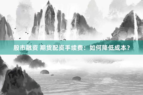 股市融資 期貨配資手續(xù)費(fèi)：如何降低成本？
