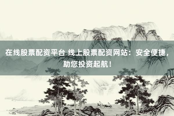 在線股票配資平臺 線上股票配資網(wǎng)站：安全便捷，助您投資起航！