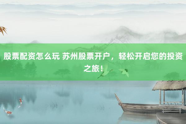 股票配資怎么玩 蘇州股票開戶，輕松開啟您的投資之旅！